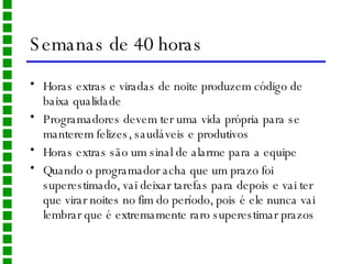 Semanas de 40 horas Horas extras e viradas de noite produzem código de baixa qualidade Programadores devem ter uma vida própria para se manterem felizes, saudáveis e produtivos Horas extras são um sinal de alarme para a equipe Quando o programador acha que um prazo foi superestimado, vai deixar tarefas para depois e vai ter que virar noites no fim do período, pois é ele nunca vai lembrar que é extremamente raro superestimar prazos 