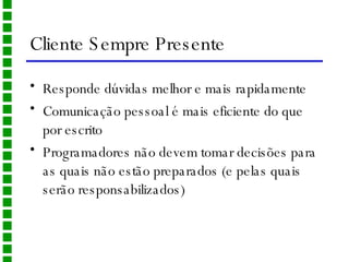 Cliente Sempre Presente Responde dúvidas melhor e mais rapidamente Comunicação pessoal é mais eficiente do que por escrito Programadores não devem tomar decisões para as quais não estão preparados (e pelas quais serão responsabilizados) 