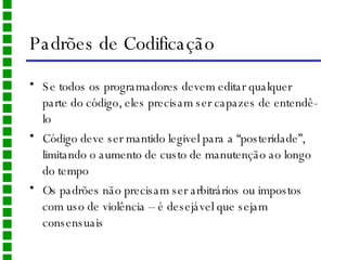 Padrões de Codificação Se todos os programadores devem editar qualquer parte do código, eles precisam ser capazes de entendê-lo Código deve ser mantido legivel para a “posteridade”, limitando o aumento de custo de manutenção ao longo do tempo Os padrões não precisam ser arbitrários ou impostos com uso de violência – é desejável que sejam consensuais 