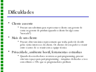 Dificuldades Cliente ausente Procure um substituto para representar o cliente: um gerente de conta ou gerente de produto (quando o cliente for algo como “mercado”) Mais de um cliente Procure obter um único representante que tenha poder de decidir pelos vários interesses do cliente. Os clientes devem poder se reunir entre si antes de se reunir com a equipe técnica Privacidade, ambiente hostil, ferramentas estranhas Quando desenvolvedores resistem ao pair-programming, procure criar um espaço para pair-programming – máquinas dedicadas a isso com editores e OSs que os programadores prefiram 