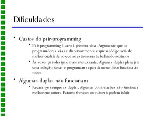 Dificuldades Custos do pair-programming Pair-programming é caro à primeira vista. Argumente que os programadores vão se dispersar menos e que o código será de melhor qualidade do que se estivessem trabalhando sozinhos Às vezes pair-design é mais interessante. Algumas duplas planejam uma solução juntas e programam separadamente. Isso funciona às vezes Algumas duplas não funcionam Rearrange sempre as duplas. Algumas combinações vão funcionar melhor que outras. Fatores técnicos ou culturais podem influir 