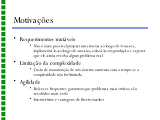 Motivações Requerimentos mutáveis Não é mais possível projetar um sistema ao longo de 6 meses, implementá-lo ao longo de um ano, colocá-lo em produção e esperar que ele ainda resolva algum problema real Limitação da complexidade Custo de manutenção de um sistema aumenta com o tempo se a complexidade não for limitada Agilidade Releases frequentes garantem que problemas mais críticos são resolvidos mais cedo Internet-time e vantagens de first-to-market 