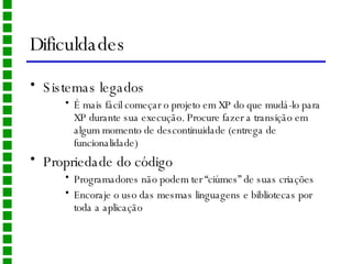 Dificuldades Sistemas legados É mais fácil começar o projeto em XP do que mudá-lo para XP durante sua execução. Procure fazer a transição em algum momento de descontinuidade (entrega de funcionalidade) Propriedade do código Programadores não podem ter “ciúmes” de suas criações Encoraje o uso das mesmas linguagens e bibliotecas por toda a aplicação 