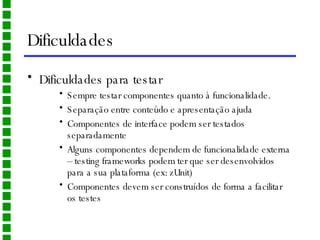 Dificuldades Dificuldades para testar Sempre testar componentes quanto à funcionalidade. Separação entre conteúdo e apresentação ajuda Componentes de interface podem ser testados separadamente Alguns componentes dependem de funcionalidade externa – testing frameworks podem ter que ser desenvolvidos para a sua plataforma (ex: zUnit) Componentes devem ser construídos de forma a facilitar os testes 