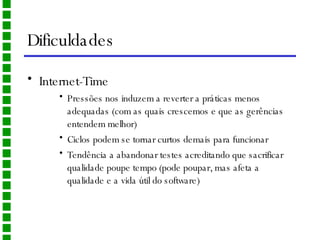 Dificuldades Internet-Time Pressões nos induzem a reverter a práticas menos adequadas (com as quais crescemos e que as gerências entendem melhor) Ciclos podem se tornar curtos demais para funcionar Tendência a abandonar testes acreditando que sacrificar qualidade poupe tempo (pode poupar, mas afeta a qualidade e a vida útil do software) 