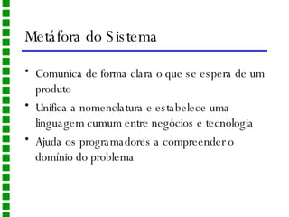 Metáfora do Sistema Comunica de forma clara o que se espera de um produto Unifica a nomenclatura e estabelece uma linguagem cumum entre negócios e tecnologia Ajuda os programadores a compreender o domínio do problema 