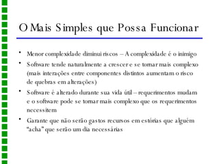 O Mais Simples que Possa Funcionar Menor complexidade diminui riscos – A complexidade é o inimigo Software tende naturalmente a crescer e se tornar mais complexo (mais interações entre componentes distintos aumentam o risco de quebras em alterações)  Software é alterado durante sua vida útil – requerimentos mudam e o software pode se tornar mais complexo que os requerimentos necessitem Garante que não serão gastos recursos em estórias que alguém “acha” que serão um dia necessárias 