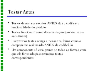 Testar Antes Testes devem ser escritos ANTES de se codificar a funcionalidade do produto Testes funcionam como documentação (embora não a substituam) Escrever os testes obriga a pensar na forma como o componente será usado ANTES de codificá-lo Um componente só está pronto se todas as formas com que ele for usado passarem nos testes correspondentes 