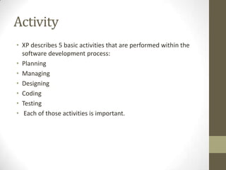 Activity
• XP describes 5 basic activities that are performed within the
software development process:
• Planning
• Managing
• Designing
• Coding
• Testing
• Each of those activities is important.
 