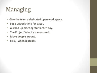 Managing
• Give the team a dedicated open work space.
• Set a untrack time for pace .
• A stand up meeting starts each day.
• The Project Velocity is measured.
• Move people around.
• Fix XP when it breaks.
 