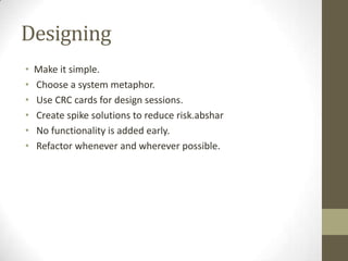 Designing
• Make it simple.
• Choose a system metaphor.
• Use CRC cards for design sessions.
• Create spike solutions to reduce risk.abshar
• No functionality is added early.
• Refactor whenever and wherever possible.
 