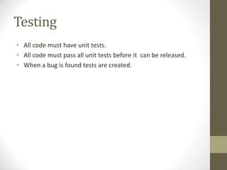 Testing
• All code must have unit tests.
• All code must pass all unit tests before it can be released.
• When a bug is found tests are created.
 