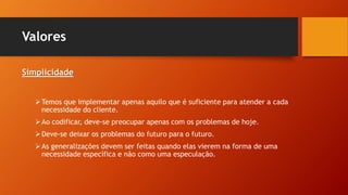 Valores
Simplicidade
Temos que implementar apenas aquilo que é suficiente para atender a cada
necessidade do cliente.
Ao codificar, deve-se preocupar apenas com os problemas de hoje.
Deve-se deixar os problemas do futuro para o futuro.
As generalizações devem ser feitas quando elas vierem na forma de uma
necessidade específica e não como uma especulação.
 