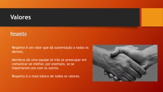 Valores
Respeito
Respeito é um valor que dá sustentação a todos os
demais.
Membros de uma equipe só irão se preocupar em
comunicar-se melhor, por exemplo, se se
importarem uns com os outros.
Respeito é o mais básico de todos os valores.
 