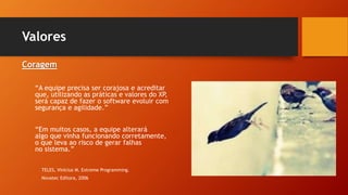 Valores
Coragem
“A equipe precisa ser corajosa e acreditar
que, utilizando as práticas e valores do XP,
será capaz de fazer o software evoluir com
segurança e agilidade.”
“Em muitos casos, a equipe alterará
algo que vinha funcionando corretamente,
o que leva ao risco de gerar falhas
no sistema.”
TELES, Vinícius M. Extreme Programming.
Novatec Editora, 2006
 