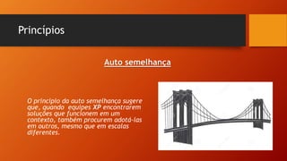 Princípios
O principio da auto semelhança sugere
que, quando equipes XP encontrarem
soluções que funcionem em um
contexto, também procurem adotá-las
em outros, mesmo que em escalas
diferentes.
Auto semelhança
 
