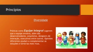 Princípios
Práticas como Equipe Integral sugerem
que a equipe envolva, além dos
desenvolvedores, arquitetos, designers de
interação, executivos entre outros. Opiniões
diferentes ajudam a complementar as
soluções e torná-las mais ricas.
Diversidade
 
