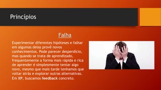 Princípios
Experimentar diferentes hipóteses e falhar
em algumas delas provê novos
conhecimentos. Pode parecer desperdício,
mas quando se trata de aprendizado,
frequentemente a forma mais rápida e rica
de aprender é simplesmente tentar algo
novo, mesmo que mais tarde tenhamos que
voltar atrás e explorar outras alternativas.
Em XP, buscamos feedback concreto.
Falha
 
