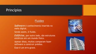 Princípios
Software é conhecimento inserido no
meio digital.
Sendo assim, é fluído.
Edifícios, por outro lado, são estruturas
estáticas em um mundo físico.
Apesar disso, muitos comparam fazer
software a construir prédios.
Esse é um erro grave.
Fluidez
 