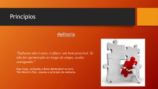 Princípios
"Software não é ouro, é alface: um bem perecível. Se
não for aprimorado ao longo do tempo, acaba
estragando."
Essa frase, atribuída a Brian Behlendorf no livro
The World is Flat, resume o princípio da melhoria.
Melhoria
 
