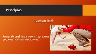 Princípios
Passos de bebê implicam em fazer apenas
pequenas mudanças de cada vez.
Passos de bebê
 