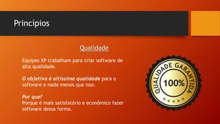 Princípios
Equipes XP trabalham para criar software de
alta qualidade.
O objetivo é altíssima qualidade para o
software e nada menos que isso.
Por que?
Porque é mais satisfatório e econômico fazer
software dessa forma.
Qualidade
 