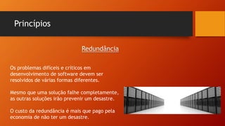 Princípios
Os problemas difíceis e críticos em
desenvolvimento de software devem ser
resolvidos de várias formas diferentes.
Mesmo que uma solução falhe completamente,
as outras soluções irão prevenir um desastre.
O custo da redundância é mais que pago pela
economia de não ter um desastre.
Redundância
 