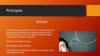 Princípios
Desenvolvimento de software tem uma longa tradição de
pessoas que se mantêm tão ocupadas pensando sobre
desenvolvimento de software que elas não têm sequer
tempo para desenvolver software.
Reflexão vem depois da ação.
Aprendizado é ação refletida.
Para maximizar o feedback, reflexões em equipes XP são
misturadas com ação.
Reflexão
 