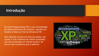 Introdução
Extreme Programming (XP) é uma metodologia
de desenvolvimento de software, nascida nos
Estados Unidos ao final da década de 90.
Vem fazendo sucesso em diversos países, por
ajudar a criar sistemas de melhor qualidade,
que são produzidos em menos tempo e de
forma mais econômica que o habitual.
 