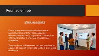 Reunião em pé
Stand up meeting
É uma breve reunião realizada diariamente,
normalmente de manhã, pela equipe de
desenvolvimento com o objetivo de compartilhar
informações sobre o projeto e priorizar suas
atividades.
Trata-se de um diálogo entre todos os membros da
equipe, se possível envolvendo também a presença
do cliente.
 
