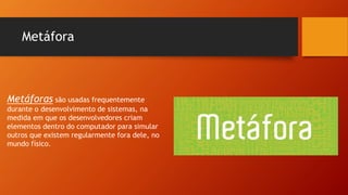 Metáfora
Metáforas são usadas frequentemente
durante o desenvolvimento de sistemas, na
medida em que os desenvolvedores criam
elementos dentro do computador para simular
outros que existem regularmente fora dele, no
mundo físico.
 