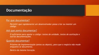 Documentação
Por que documentar?
Permitir que rapidamente um desenvolvedor possa criar ou manter um
código.
Até que ponto documentar?
O suficiente para apoiar o código: testes de unidade, testes de aceitação e
outras documentações.
Quando documentar?
Próximo da implementação (antes ou depois), para que o negócio não mude
enquanto se documenta.
Dentro da mesma iteração.
 