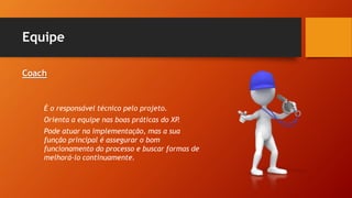 Equipe
Coach
É o responsável técnico pelo projeto.
Orienta a equipe nas boas práticas do XP.
Pode atuar na implementação, mas a sua
função principal é assegurar o bom
funcionamento do processo e buscar formas de
melhorá-lo continuamente.
 