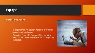 Equipe
Analista de Teste
É responsável por ajudar o cliente a escrever
os testes de aceitação.
Quando o teste não é automático, ele deve
executar os testes diversas vezes ao longo das
iterações.
 