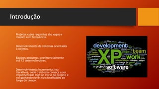 Introdução
Projetos cujos requisitos são vagos e
mudam com frequência.
Desenvolvimento de sistemas orientados
a objetos.
Equipes pequenas, preferencialmente
até 12 desenvolvedores.
Desenvolvimento incremental (ou
iterativo), onde o sistema começa a ser
implementado logo no início do projeto e
vai ganhando novas funcionalidades ao
longo do tempo.
 