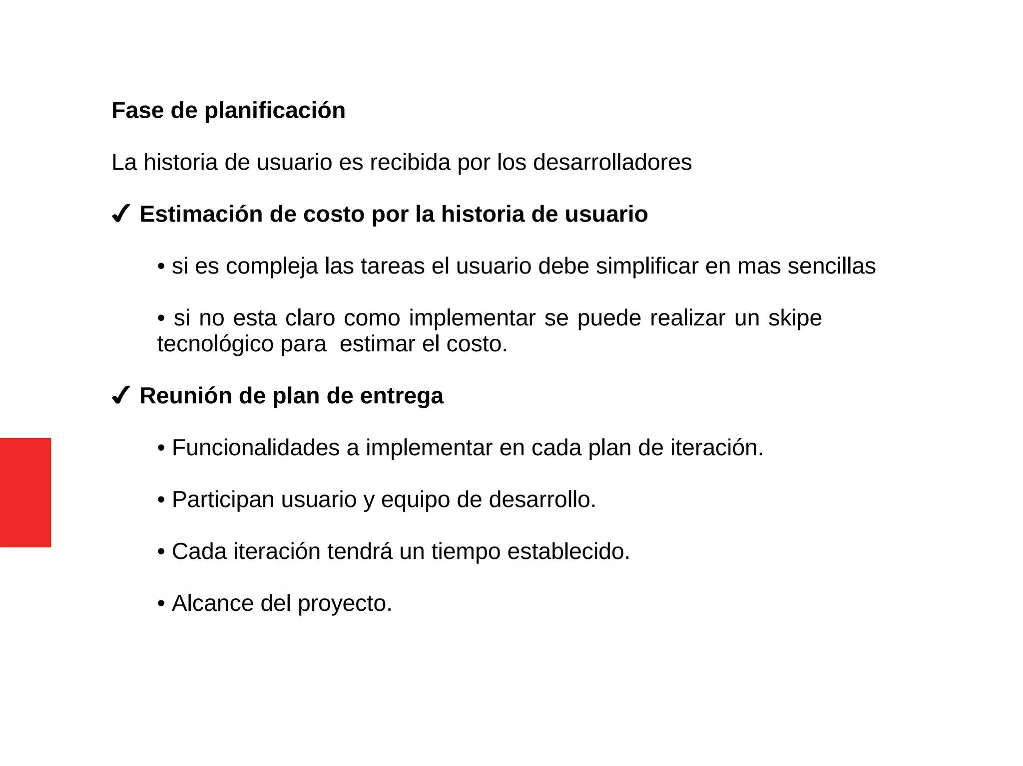 Fase de planificación
La historia de usuario es recibida por los desarrolladores
✔ Estimación de costo por la historia de usuario
• si es compleja las tareas el usuario debe simplificar en mas sencillas
• si no esta claro como implementar se puede realizar un skipe
tecnológico para estimar el costo.
✔ Reunión de plan de entrega
• Funcionalidades a implementar en cada plan de iteración.
• Participan usuario y equipo de desarrollo.
• Cada iteración tendrá un tiempo establecido.
• Alcance del proyecto.
 