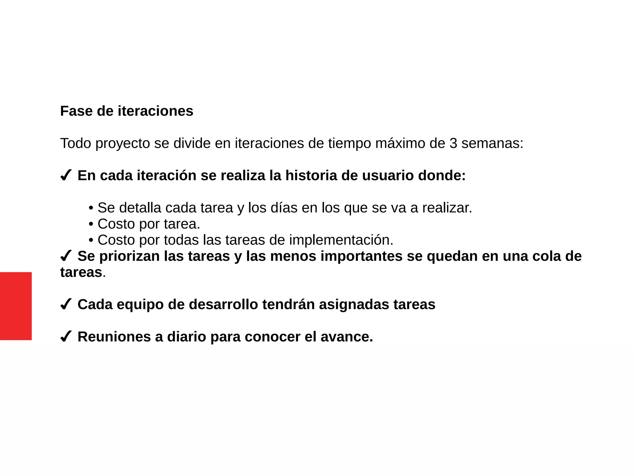 Fase de iteraciones
Todo proyecto se divide en iteraciones de tiempo máximo de 3 semanas:
✔ En cada iteración se realiza la historia de usuario donde:
• Se detalla cada tarea y los días en los que se va a realizar.
• Costo por tarea.
• Costo por todas las tareas de implementación.
✔ Se priorizan las tareas y las menos importantes se quedan en una cola de
tareas.
✔ Cada equipo de desarrollo tendrán asignadas tareas
✔ Reuniones a diario para conocer el avance.
 