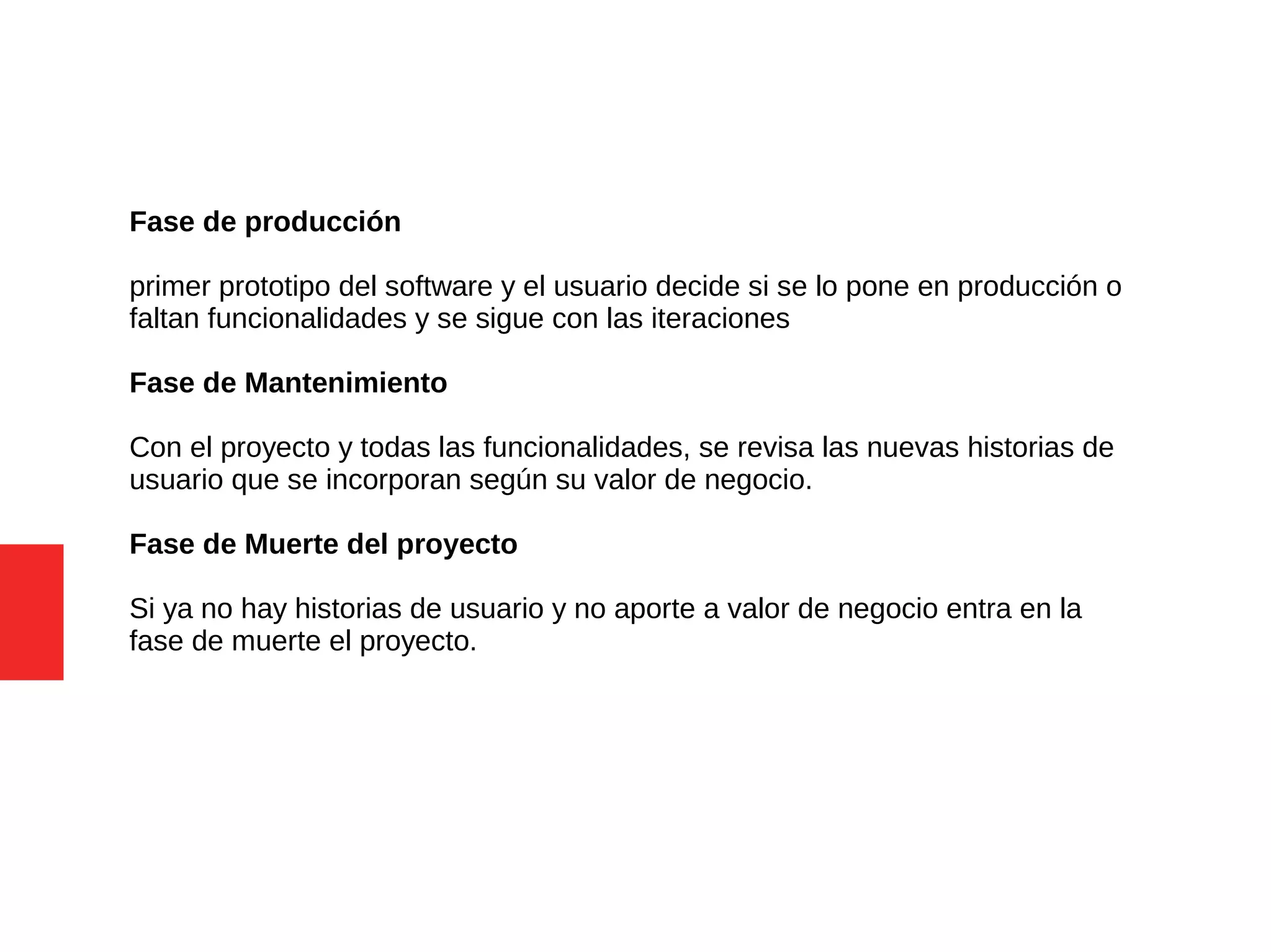 Fase de producción
primer prototipo del software y el usuario decide si se lo pone en producción o
faltan funcionalidades y se sigue con las iteraciones
Fase de Mantenimiento
Con el proyecto y todas las funcionalidades, se revisa las nuevas historias de
usuario que se incorporan según su valor de negocio.
Fase de Muerte del proyecto
Si ya no hay historias de usuario y no aporte a valor de negocio entra en la
fase de muerte el proyecto.
 
