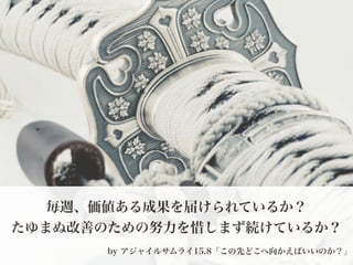 毎週、価値ある成果を届けられているか？
たゆまぬ改善のための努力を惜しまず続けているか？
by アジャイルサムライ­達人開発者への道 （オーム社／Jonathan Rasmusson著）
15.8「この先どこへ向かえばいいのか？」
 