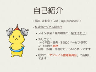 • 福本 江梨奈（ぷぽ／@pupupopo88）
• 株式会社ヴァル研究所
• メイン事業：経路検索の「駅すぱあと」
• おしごと： 
1〜2年目＝開発（B2B2Cサービス保守） 
3〜4年目＝総務 
研修・採用・庶務などいろいろやってます
• 社内の「アジャイル推進委員会」に所属し
てます
自己紹介
 