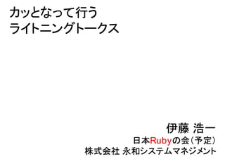 カッとなって行う
ライトニングトークス




                 伊藤 浩一
            日本Rubyの会（予定）
      株式会社 永和システムマネジメント