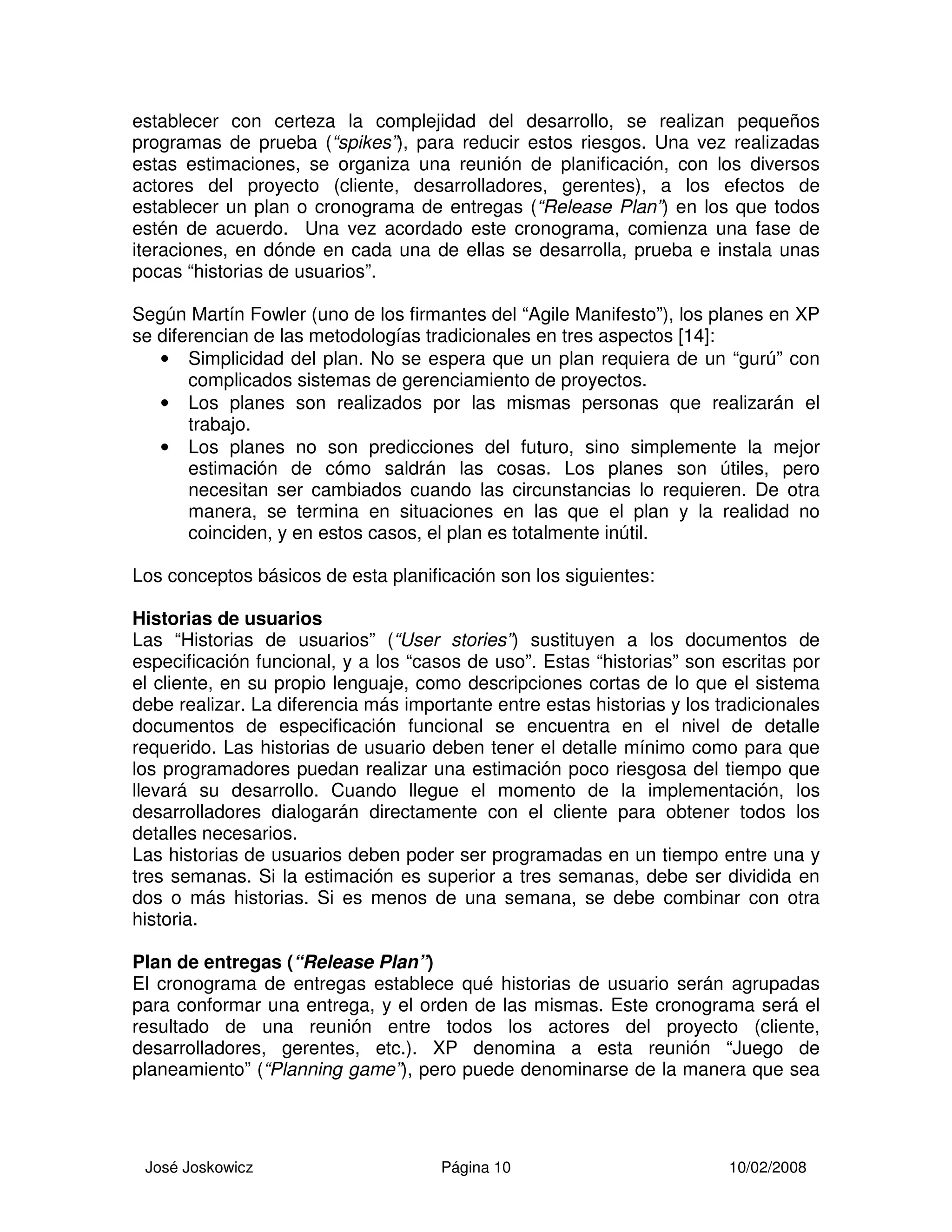 José Joskowicz Página 10 10/02/2008
establecer con certeza la complejidad del desarrollo, se realizan pequeños
programas de prueba (“spikes”), para reducir estos riesgos. Una vez realizadas
estas estimaciones, se organiza una reunión de planificación, con los diversos
actores del proyecto (cliente, desarrolladores, gerentes), a los efectos de
establecer un plan o cronograma de entregas (“Release Plan”) en los que todos
estén de acuerdo. Una vez acordado este cronograma, comienza una fase de
iteraciones, en dónde en cada una de ellas se desarrolla, prueba e instala unas
pocas “historias de usuarios”.
Según Martín Fowler (uno de los firmantes del “Agile Manifesto”), los planes en XP
se diferencian de las metodologías tradicionales en tres aspectos [14]:
• Simplicidad del plan. No se espera que un plan requiera de un “gurú” con
complicados sistemas de gerenciamiento de proyectos.
• Los planes son realizados por las mismas personas que realizarán el
trabajo.
• Los planes no son predicciones del futuro, sino simplemente la mejor
estimación de cómo saldrán las cosas. Los planes son útiles, pero
necesitan ser cambiados cuando las circunstancias lo requieren. De otra
manera, se termina en situaciones en las que el plan y la realidad no
coinciden, y en estos casos, el plan es totalmente inútil.
Los conceptos básicos de esta planificación son los siguientes:
Historias de usuarios
Las “Historias de usuarios” (“User stories”) sustituyen a los documentos de
especificación funcional, y a los “casos de uso”. Estas “historias” son escritas por
el cliente, en su propio lenguaje, como descripciones cortas de lo que el sistema
debe realizar. La diferencia más importante entre estas historias y los tradicionales
documentos de especificación funcional se encuentra en el nivel de detalle
requerido. Las historias de usuario deben tener el detalle mínimo como para que
los programadores puedan realizar una estimación poco riesgosa del tiempo que
llevará su desarrollo. Cuando llegue el momento de la implementación, los
desarrolladores dialogarán directamente con el cliente para obtener todos los
detalles necesarios.
Las historias de usuarios deben poder ser programadas en un tiempo entre una y
tres semanas. Si la estimación es superior a tres semanas, debe ser dividida en
dos o más historias. Si es menos de una semana, se debe combinar con otra
historia.
Plan de entregas (“Release Plan”)
El cronograma de entregas establece qué historias de usuario serán agrupadas
para conformar una entrega, y el orden de las mismas. Este cronograma será el
resultado de una reunión entre todos los actores del proyecto (cliente,
desarrolladores, gerentes, etc.). XP denomina a esta reunión “Juego de
planeamiento” (“Planning game”), pero puede denominarse de la manera que sea
 