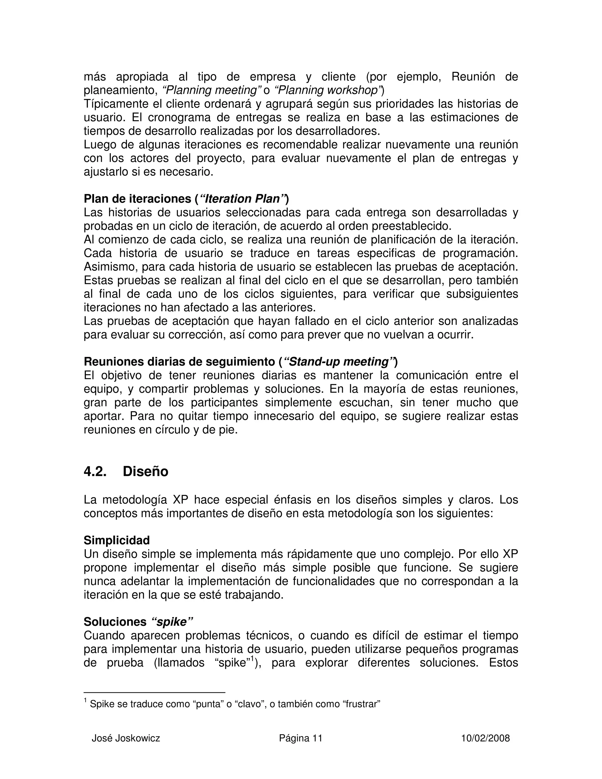 José Joskowicz Página 11 10/02/2008
más apropiada al tipo de empresa y cliente (por ejemplo, Reunión de
planeamiento, “Planning meeting” o “Planning workshop”)
Típicamente el cliente ordenará y agrupará según sus prioridades las historias de
usuario. El cronograma de entregas se realiza en base a las estimaciones de
tiempos de desarrollo realizadas por los desarrolladores.
Luego de algunas iteraciones es recomendable realizar nuevamente una reunión
con los actores del proyecto, para evaluar nuevamente el plan de entregas y
ajustarlo si es necesario.
Plan de iteraciones (“Iteration Plan”)
Las historias de usuarios seleccionadas para cada entrega son desarrolladas y
probadas en un ciclo de iteración, de acuerdo al orden preestablecido.
Al comienzo de cada ciclo, se realiza una reunión de planificación de la iteración.
Cada historia de usuario se traduce en tareas especificas de programación.
Asimismo, para cada historia de usuario se establecen las pruebas de aceptación.
Estas pruebas se realizan al final del ciclo en el que se desarrollan, pero también
al final de cada uno de los ciclos siguientes, para verificar que subsiguientes
iteraciones no han afectado a las anteriores.
Las pruebas de aceptación que hayan fallado en el ciclo anterior son analizadas
para evaluar su corrección, así como para prever que no vuelvan a ocurrir.
Reuniones diarias de seguimiento (“Stand-up meeting”)
El objetivo de tener reuniones diarias es mantener la comunicación entre el
equipo, y compartir problemas y soluciones. En la mayoría de estas reuniones,
gran parte de los participantes simplemente escuchan, sin tener mucho que
aportar. Para no quitar tiempo innecesario del equipo, se sugiere realizar estas
reuniones en círculo y de pie.
4.2. Diseño
La metodología XP hace especial énfasis en los diseños simples y claros. Los
conceptos más importantes de diseño en esta metodología son los siguientes:
Simplicidad
Un diseño simple se implementa más rápidamente que uno complejo. Por ello XP
propone implementar el diseño más simple posible que funcione. Se sugiere
nunca adelantar la implementación de funcionalidades que no correspondan a la
iteración en la que se esté trabajando.
Soluciones “spike”
Cuando aparecen problemas técnicos, o cuando es difícil de estimar el tiempo
para implementar una historia de usuario, pueden utilizarse pequeños programas
de prueba (llamados “spike”1
), para explorar diferentes soluciones. Estos
1
Spike se traduce como “punta” o “clavo”, o también como “frustrar”
 