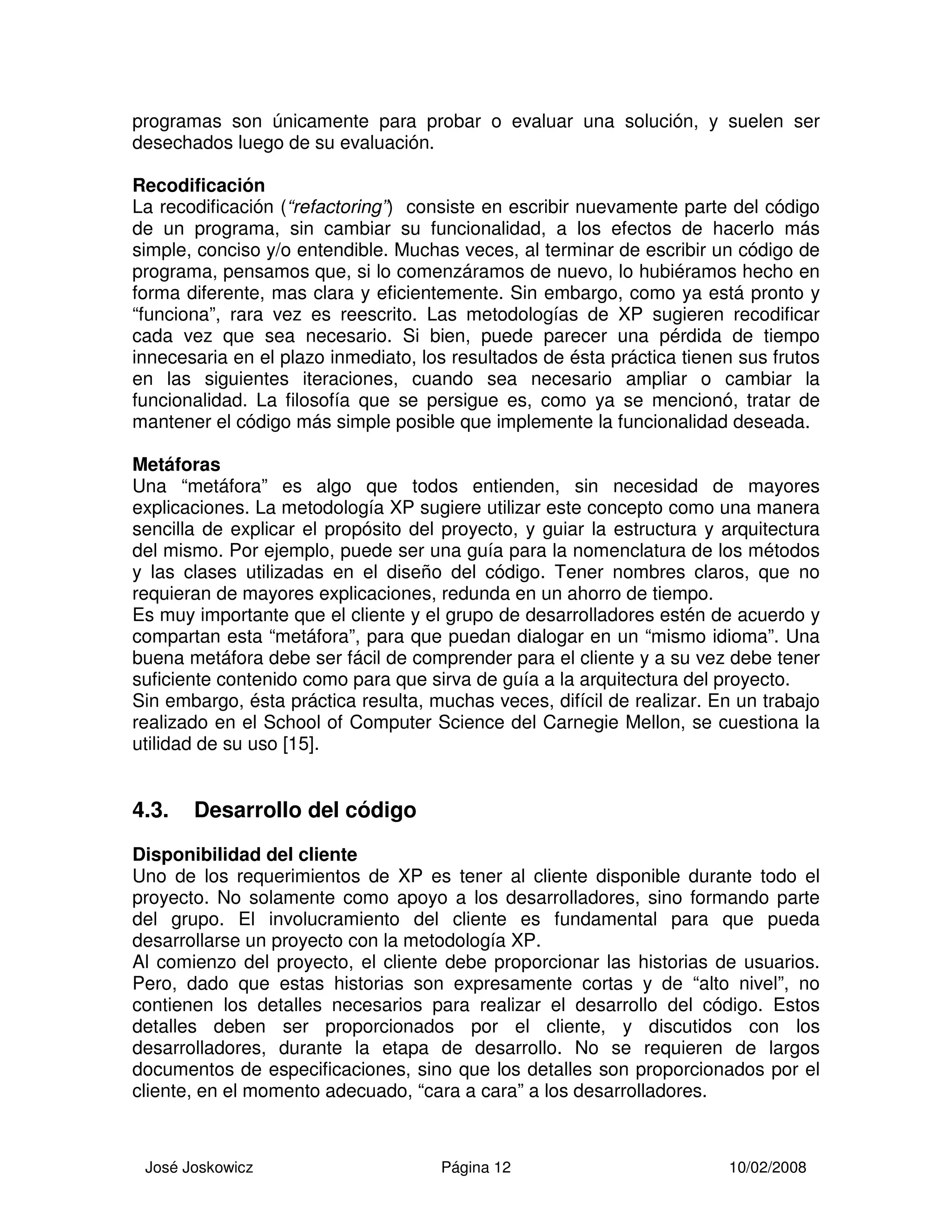 José Joskowicz Página 12 10/02/2008
programas son únicamente para probar o evaluar una solución, y suelen ser
desechados luego de su evaluación.
Recodificación
La recodificación (“refactoring”) consiste en escribir nuevamente parte del código
de un programa, sin cambiar su funcionalidad, a los efectos de hacerlo más
simple, conciso y/o entendible. Muchas veces, al terminar de escribir un código de
programa, pensamos que, si lo comenzáramos de nuevo, lo hubiéramos hecho en
forma diferente, mas clara y eficientemente. Sin embargo, como ya está pronto y
“funciona”, rara vez es reescrito. Las metodologías de XP sugieren recodificar
cada vez que sea necesario. Si bien, puede parecer una pérdida de tiempo
innecesaria en el plazo inmediato, los resultados de ésta práctica tienen sus frutos
en las siguientes iteraciones, cuando sea necesario ampliar o cambiar la
funcionalidad. La filosofía que se persigue es, como ya se mencionó, tratar de
mantener el código más simple posible que implemente la funcionalidad deseada.
Metáforas
Una “metáfora” es algo que todos entienden, sin necesidad de mayores
explicaciones. La metodología XP sugiere utilizar este concepto como una manera
sencilla de explicar el propósito del proyecto, y guiar la estructura y arquitectura
del mismo. Por ejemplo, puede ser una guía para la nomenclatura de los métodos
y las clases utilizadas en el diseño del código. Tener nombres claros, que no
requieran de mayores explicaciones, redunda en un ahorro de tiempo.
Es muy importante que el cliente y el grupo de desarrolladores estén de acuerdo y
compartan esta “metáfora”, para que puedan dialogar en un “mismo idioma”. Una
buena metáfora debe ser fácil de comprender para el cliente y a su vez debe tener
suficiente contenido como para que sirva de guía a la arquitectura del proyecto.
Sin embargo, ésta práctica resulta, muchas veces, difícil de realizar. En un trabajo
realizado en el School of Computer Science del Carnegie Mellon, se cuestiona la
utilidad de su uso [15].
4.3. Desarrollo del código
Disponibilidad del cliente
Uno de los requerimientos de XP es tener al cliente disponible durante todo el
proyecto. No solamente como apoyo a los desarrolladores, sino formando parte
del grupo. El involucramiento del cliente es fundamental para que pueda
desarrollarse un proyecto con la metodología XP.
Al comienzo del proyecto, el cliente debe proporcionar las historias de usuarios.
Pero, dado que estas historias son expresamente cortas y de “alto nivel”, no
contienen los detalles necesarios para realizar el desarrollo del código. Estos
detalles deben ser proporcionados por el cliente, y discutidos con los
desarrolladores, durante la etapa de desarrollo. No se requieren de largos
documentos de especificaciones, sino que los detalles son proporcionados por el
cliente, en el momento adecuado, “cara a cara” a los desarrolladores.
 