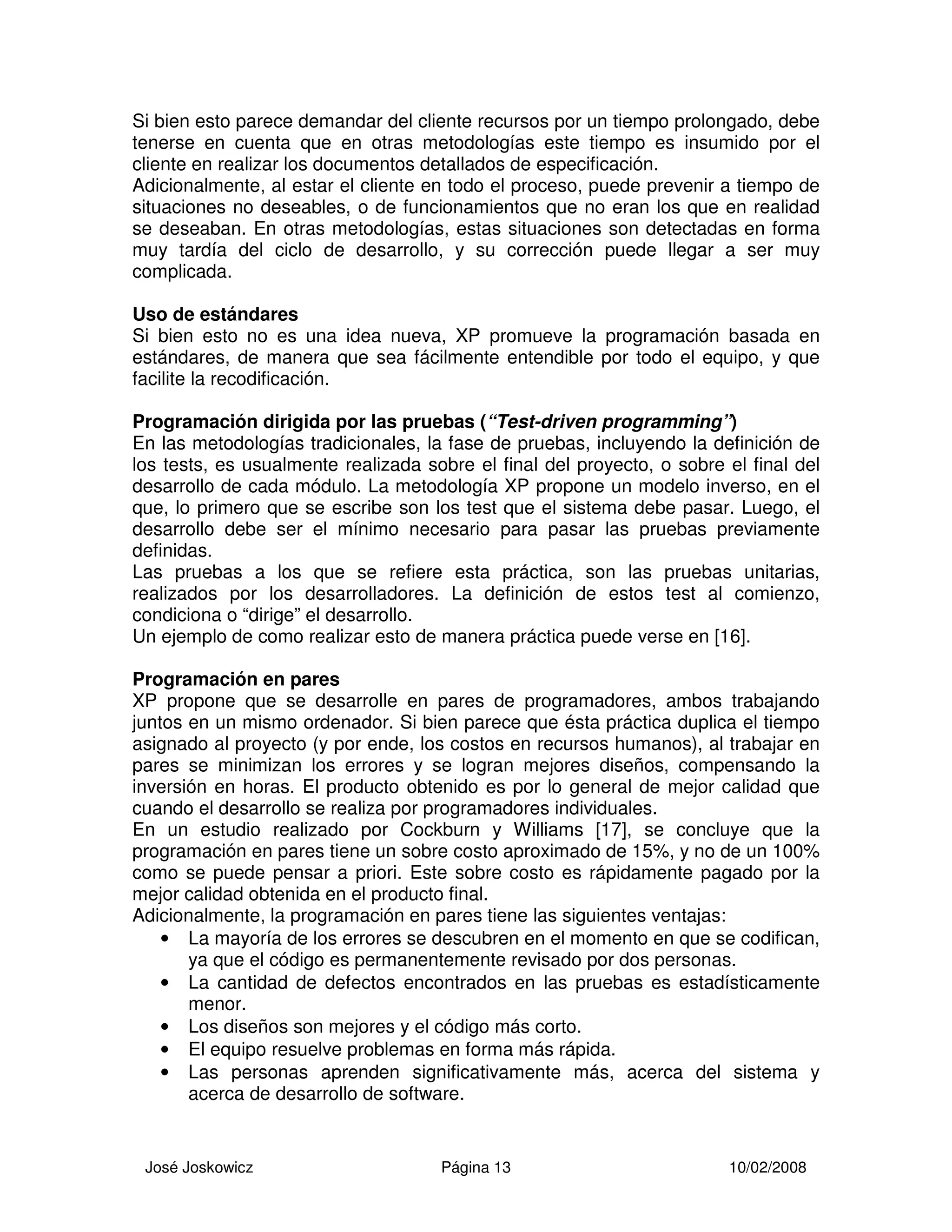 José Joskowicz Página 13 10/02/2008
Si bien esto parece demandar del cliente recursos por un tiempo prolongado, debe
tenerse en cuenta que en otras metodologías este tiempo es insumido por el
cliente en realizar los documentos detallados de especificación.
Adicionalmente, al estar el cliente en todo el proceso, puede prevenir a tiempo de
situaciones no deseables, o de funcionamientos que no eran los que en realidad
se deseaban. En otras metodologías, estas situaciones son detectadas en forma
muy tardía del ciclo de desarrollo, y su corrección puede llegar a ser muy
complicada.
Uso de estándares
Si bien esto no es una idea nueva, XP promueve la programación basada en
estándares, de manera que sea fácilmente entendible por todo el equipo, y que
facilite la recodificación.
Programación dirigida por las pruebas (“Test-driven programming”)
En las metodologías tradicionales, la fase de pruebas, incluyendo la definición de
los tests, es usualmente realizada sobre el final del proyecto, o sobre el final del
desarrollo de cada módulo. La metodología XP propone un modelo inverso, en el
que, lo primero que se escribe son los test que el sistema debe pasar. Luego, el
desarrollo debe ser el mínimo necesario para pasar las pruebas previamente
definidas.
Las pruebas a los que se refiere esta práctica, son las pruebas unitarias,
realizados por los desarrolladores. La definición de estos test al comienzo,
condiciona o “dirige” el desarrollo.
Un ejemplo de como realizar esto de manera práctica puede verse en [16].
Programación en pares
XP propone que se desarrolle en pares de programadores, ambos trabajando
juntos en un mismo ordenador. Si bien parece que ésta práctica duplica el tiempo
asignado al proyecto (y por ende, los costos en recursos humanos), al trabajar en
pares se minimizan los errores y se logran mejores diseños, compensando la
inversión en horas. El producto obtenido es por lo general de mejor calidad que
cuando el desarrollo se realiza por programadores individuales.
En un estudio realizado por Cockburn y Williams [17], se concluye que la
programación en pares tiene un sobre costo aproximado de 15%, y no de un 100%
como se puede pensar a priori. Este sobre costo es rápidamente pagado por la
mejor calidad obtenida en el producto final.
Adicionalmente, la programación en pares tiene las siguientes ventajas:
• La mayoría de los errores se descubren en el momento en que se codifican,
ya que el código es permanentemente revisado por dos personas.
• La cantidad de defectos encontrados en las pruebas es estadísticamente
menor.
• Los diseños son mejores y el código más corto.
• El equipo resuelve problemas en forma más rápida.
• Las personas aprenden significativamente más, acerca del sistema y
acerca de desarrollo de software.
 