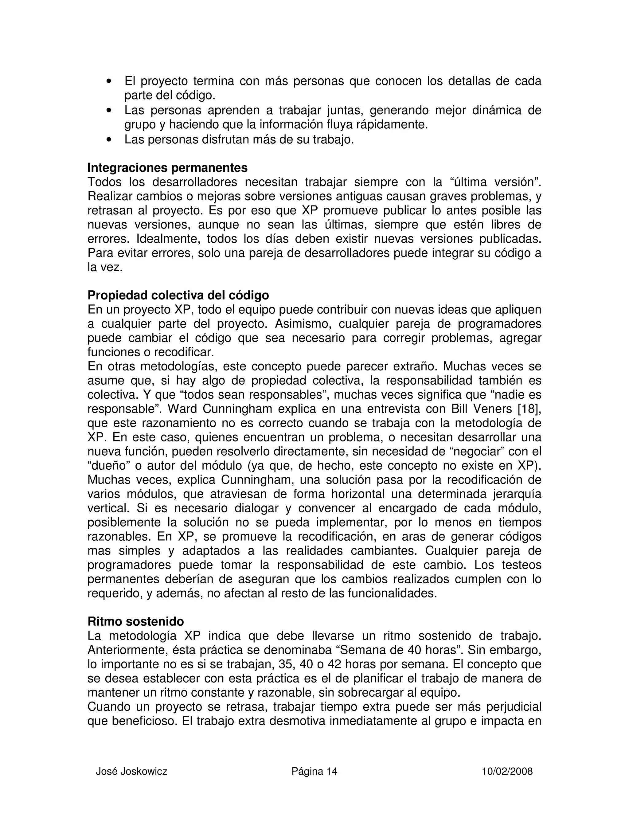 José Joskowicz Página 14 10/02/2008
• El proyecto termina con más personas que conocen los detallas de cada
parte del código.
• Las personas aprenden a trabajar juntas, generando mejor dinámica de
grupo y haciendo que la información fluya rápidamente.
• Las personas disfrutan más de su trabajo.
Integraciones permanentes
Todos los desarrolladores necesitan trabajar siempre con la “última versión”.
Realizar cambios o mejoras sobre versiones antiguas causan graves problemas, y
retrasan al proyecto. Es por eso que XP promueve publicar lo antes posible las
nuevas versiones, aunque no sean las últimas, siempre que estén libres de
errores. Idealmente, todos los días deben existir nuevas versiones publicadas.
Para evitar errores, solo una pareja de desarrolladores puede integrar su código a
la vez.
Propiedad colectiva del código
En un proyecto XP, todo el equipo puede contribuir con nuevas ideas que apliquen
a cualquier parte del proyecto. Asimismo, cualquier pareja de programadores
puede cambiar el código que sea necesario para corregir problemas, agregar
funciones o recodificar.
En otras metodologías, este concepto puede parecer extraño. Muchas veces se
asume que, si hay algo de propiedad colectiva, la responsabilidad también es
colectiva. Y que “todos sean responsables”, muchas veces significa que “nadie es
responsable”. Ward Cunningham explica en una entrevista con Bill Veners [18],
que este razonamiento no es correcto cuando se trabaja con la metodología de
XP. En este caso, quienes encuentran un problema, o necesitan desarrollar una
nueva función, pueden resolverlo directamente, sin necesidad de “negociar” con el
“dueño” o autor del módulo (ya que, de hecho, este concepto no existe en XP).
Muchas veces, explica Cunningham, una solución pasa por la recodificación de
varios módulos, que atraviesan de forma horizontal una determinada jerarquía
vertical. Si es necesario dialogar y convencer al encargado de cada módulo,
posiblemente la solución no se pueda implementar, por lo menos en tiempos
razonables. En XP, se promueve la recodificación, en aras de generar códigos
mas simples y adaptados a las realidades cambiantes. Cualquier pareja de
programadores puede tomar la responsabilidad de este cambio. Los testeos
permanentes deberían de aseguran que los cambios realizados cumplen con lo
requerido, y además, no afectan al resto de las funcionalidades.
Ritmo sostenido
La metodología XP indica que debe llevarse un ritmo sostenido de trabajo.
Anteriormente, ésta práctica se denominaba “Semana de 40 horas”. Sin embargo,
lo importante no es si se trabajan, 35, 40 o 42 horas por semana. El concepto que
se desea establecer con esta práctica es el de planificar el trabajo de manera de
mantener un ritmo constante y razonable, sin sobrecargar al equipo.
Cuando un proyecto se retrasa, trabajar tiempo extra puede ser más perjudicial
que beneficioso. El trabajo extra desmotiva inmediatamente al grupo e impacta en
 