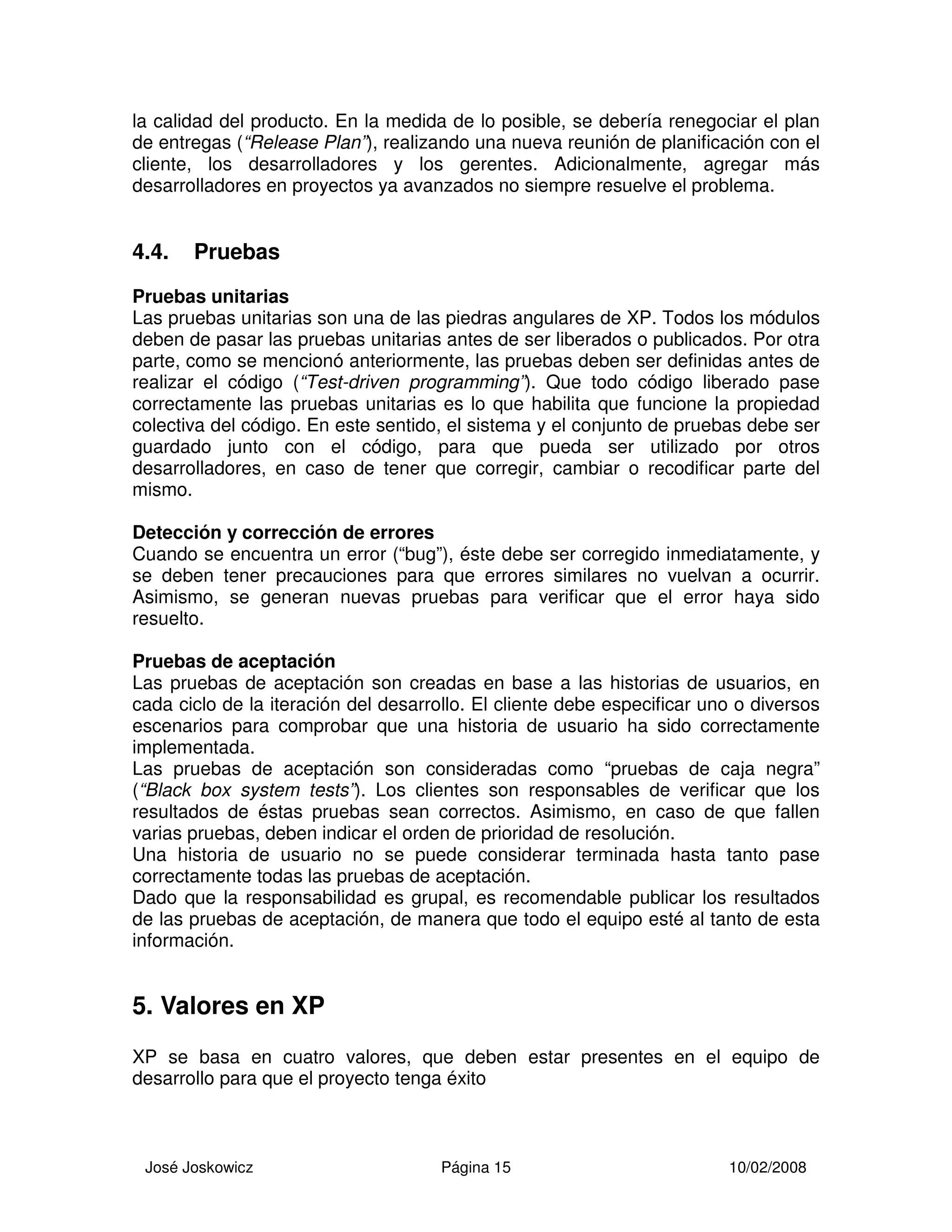 José Joskowicz Página 15 10/02/2008
la calidad del producto. En la medida de lo posible, se debería renegociar el plan
de entregas (“Release Plan”), realizando una nueva reunión de planificación con el
cliente, los desarrolladores y los gerentes. Adicionalmente, agregar más
desarrolladores en proyectos ya avanzados no siempre resuelve el problema.
4.4. Pruebas
Pruebas unitarias
Las pruebas unitarias son una de las piedras angulares de XP. Todos los módulos
deben de pasar las pruebas unitarias antes de ser liberados o publicados. Por otra
parte, como se mencionó anteriormente, las pruebas deben ser definidas antes de
realizar el código (“Test-driven programming”). Que todo código liberado pase
correctamente las pruebas unitarias es lo que habilita que funcione la propiedad
colectiva del código. En este sentido, el sistema y el conjunto de pruebas debe ser
guardado junto con el código, para que pueda ser utilizado por otros
desarrolladores, en caso de tener que corregir, cambiar o recodificar parte del
mismo.
Detección y corrección de errores
Cuando se encuentra un error (“bug”), éste debe ser corregido inmediatamente, y
se deben tener precauciones para que errores similares no vuelvan a ocurrir.
Asimismo, se generan nuevas pruebas para verificar que el error haya sido
resuelto.
Pruebas de aceptación
Las pruebas de aceptación son creadas en base a las historias de usuarios, en
cada ciclo de la iteración del desarrollo. El cliente debe especificar uno o diversos
escenarios para comprobar que una historia de usuario ha sido correctamente
implementada.
Las pruebas de aceptación son consideradas como “pruebas de caja negra”
(“Black box system tests”). Los clientes son responsables de verificar que los
resultados de éstas pruebas sean correctos. Asimismo, en caso de que fallen
varias pruebas, deben indicar el orden de prioridad de resolución.
Una historia de usuario no se puede considerar terminada hasta tanto pase
correctamente todas las pruebas de aceptación.
Dado que la responsabilidad es grupal, es recomendable publicar los resultados
de las pruebas de aceptación, de manera que todo el equipo esté al tanto de esta
información.
5. Valores en XP
XP se basa en cuatro valores, que deben estar presentes en el equipo de
desarrollo para que el proyecto tenga éxito
 