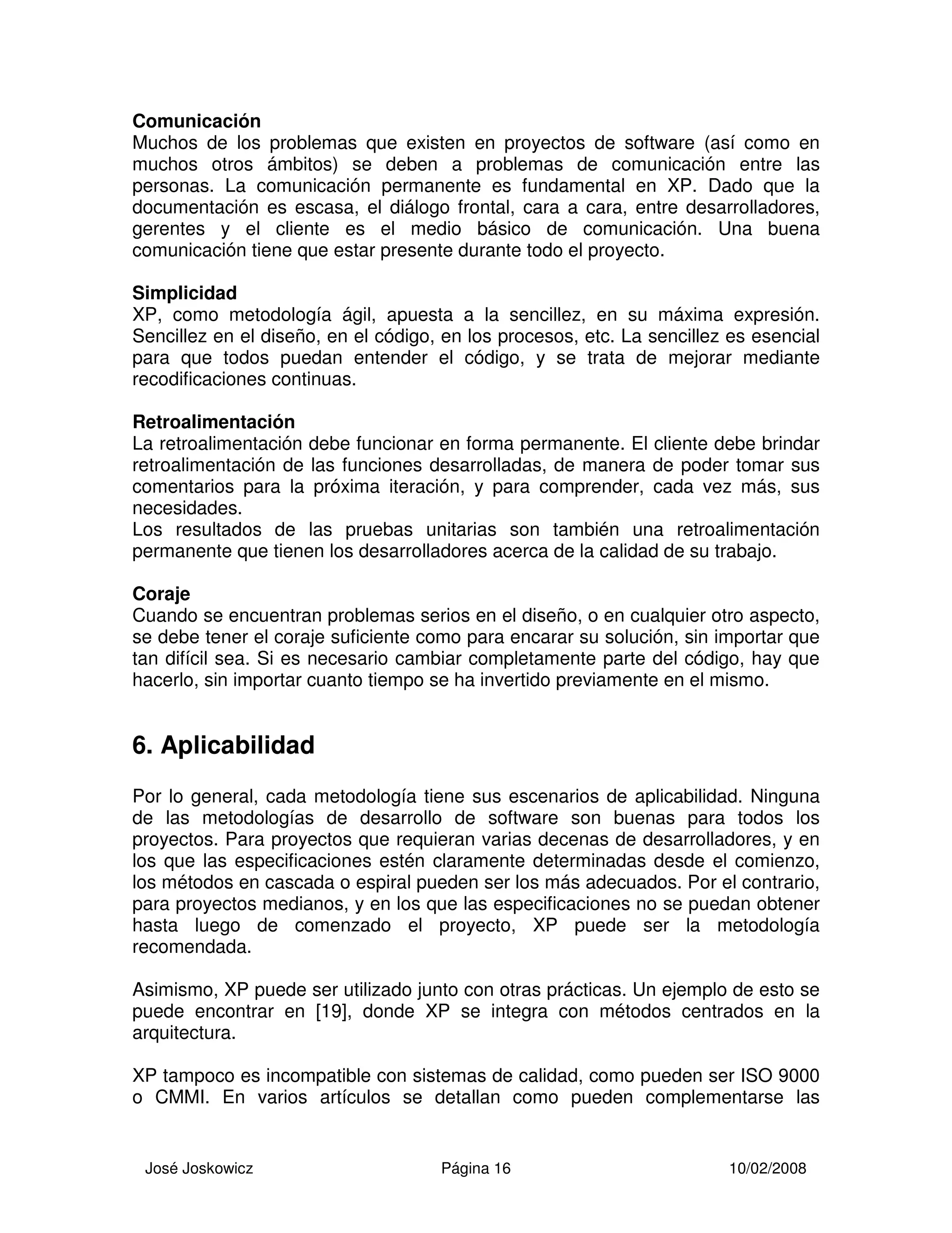 José Joskowicz Página 16 10/02/2008
Comunicación
Muchos de los problemas que existen en proyectos de software (así como en
muchos otros ámbitos) se deben a problemas de comunicación entre las
personas. La comunicación permanente es fundamental en XP. Dado que la
documentación es escasa, el diálogo frontal, cara a cara, entre desarrolladores,
gerentes y el cliente es el medio básico de comunicación. Una buena
comunicación tiene que estar presente durante todo el proyecto.
Simplicidad
XP, como metodología ágil, apuesta a la sencillez, en su máxima expresión.
Sencillez en el diseño, en el código, en los procesos, etc. La sencillez es esencial
para que todos puedan entender el código, y se trata de mejorar mediante
recodificaciones continuas.
Retroalimentación
La retroalimentación debe funcionar en forma permanente. El cliente debe brindar
retroalimentación de las funciones desarrolladas, de manera de poder tomar sus
comentarios para la próxima iteración, y para comprender, cada vez más, sus
necesidades.
Los resultados de las pruebas unitarias son también una retroalimentación
permanente que tienen los desarrolladores acerca de la calidad de su trabajo.
Coraje
Cuando se encuentran problemas serios en el diseño, o en cualquier otro aspecto,
se debe tener el coraje suficiente como para encarar su solución, sin importar que
tan difícil sea. Si es necesario cambiar completamente parte del código, hay que
hacerlo, sin importar cuanto tiempo se ha invertido previamente en el mismo.
6. Aplicabilidad
Por lo general, cada metodología tiene sus escenarios de aplicabilidad. Ninguna
de las metodologías de desarrollo de software son buenas para todos los
proyectos. Para proyectos que requieran varias decenas de desarrolladores, y en
los que las especificaciones estén claramente determinadas desde el comienzo,
los métodos en cascada o espiral pueden ser los más adecuados. Por el contrario,
para proyectos medianos, y en los que las especificaciones no se puedan obtener
hasta luego de comenzado el proyecto, XP puede ser la metodología
recomendada.
Asimismo, XP puede ser utilizado junto con otras prácticas. Un ejemplo de esto se
puede encontrar en [19], donde XP se integra con métodos centrados en la
arquitectura.
XP tampoco es incompatible con sistemas de calidad, como pueden ser ISO 9000
o CMMI. En varios artículos se detallan como pueden complementarse las
 
