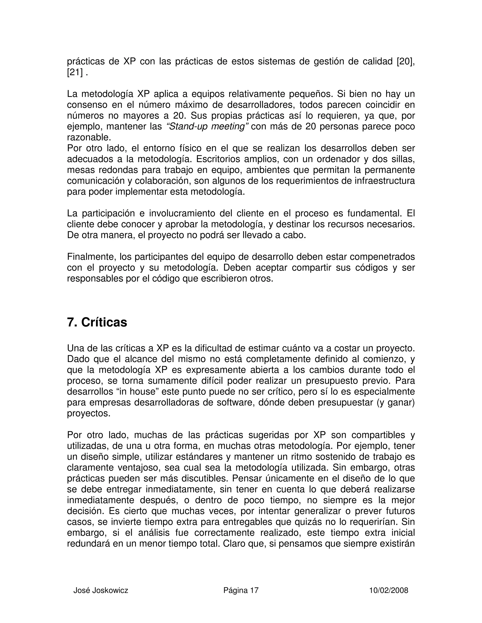 José Joskowicz Página 17 10/02/2008
prácticas de XP con las prácticas de estos sistemas de gestión de calidad [20],
[21] .
La metodología XP aplica a equipos relativamente pequeños. Si bien no hay un
consenso en el número máximo de desarrolladores, todos parecen coincidir en
números no mayores a 20. Sus propias prácticas así lo requieren, ya que, por
ejemplo, mantener las “Stand-up meeting” con más de 20 personas parece poco
razonable.
Por otro lado, el entorno físico en el que se realizan los desarrollos deben ser
adecuados a la metodología. Escritorios amplios, con un ordenador y dos sillas,
mesas redondas para trabajo en equipo, ambientes que permitan la permanente
comunicación y colaboración, son algunos de los requerimientos de infraestructura
para poder implementar esta metodología.
La participación e involucramiento del cliente en el proceso es fundamental. El
cliente debe conocer y aprobar la metodología, y destinar los recursos necesarios.
De otra manera, el proyecto no podrá ser llevado a cabo.
Finalmente, los participantes del equipo de desarrollo deben estar compenetrados
con el proyecto y su metodología. Deben aceptar compartir sus códigos y ser
responsables por el código que escribieron otros.
7. Críticas
Una de las críticas a XP es la dificultad de estimar cuánto va a costar un proyecto.
Dado que el alcance del mismo no está completamente definido al comienzo, y
que la metodología XP es expresamente abierta a los cambios durante todo el
proceso, se torna sumamente difícil poder realizar un presupuesto previo. Para
desarrollos “in house” este punto puede no ser crítico, pero sí lo es especialmente
para empresas desarrolladoras de software, dónde deben presupuestar (y ganar)
proyectos.
Por otro lado, muchas de las prácticas sugeridas por XP son compartibles y
utilizadas, de una u otra forma, en muchas otras metodología. Por ejemplo, tener
un diseño simple, utilizar estándares y mantener un ritmo sostenido de trabajo es
claramente ventajoso, sea cual sea la metodología utilizada. Sin embargo, otras
prácticas pueden ser más discutibles. Pensar únicamente en el diseño de lo que
se debe entregar inmediatamente, sin tener en cuenta lo que deberá realizarse
inmediatamente después, o dentro de poco tiempo, no siempre es la mejor
decisión. Es cierto que muchas veces, por intentar generalizar o prever futuros
casos, se invierte tiempo extra para entregables que quizás no lo requerirían. Sin
embargo, si el análisis fue correctamente realizado, este tiempo extra inicial
redundará en un menor tiempo total. Claro que, si pensamos que siempre existirán
 