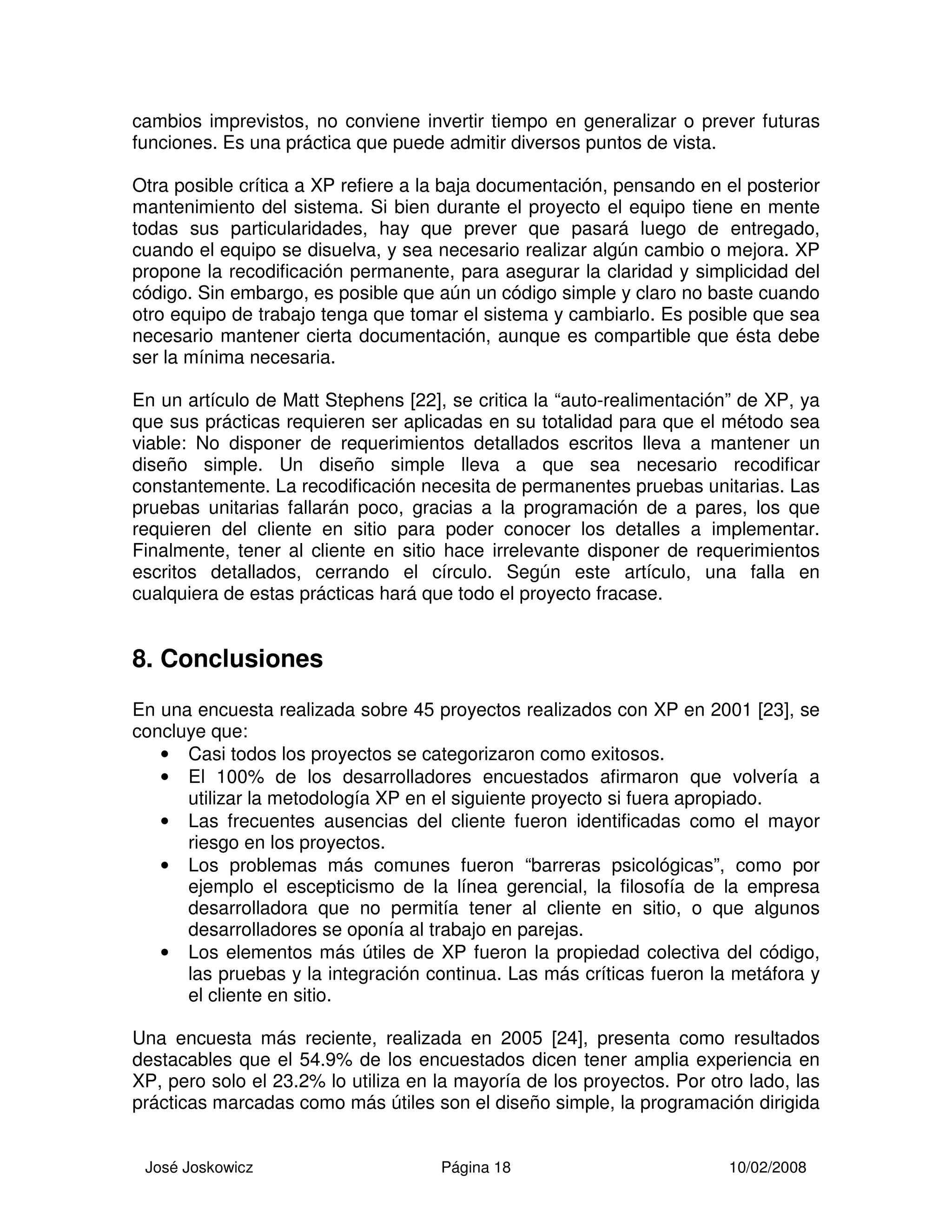 José Joskowicz Página 18 10/02/2008
cambios imprevistos, no conviene invertir tiempo en generalizar o prever futuras
funciones. Es una práctica que puede admitir diversos puntos de vista.
Otra posible crítica a XP refiere a la baja documentación, pensando en el posterior
mantenimiento del sistema. Si bien durante el proyecto el equipo tiene en mente
todas sus particularidades, hay que prever que pasará luego de entregado,
cuando el equipo se disuelva, y sea necesario realizar algún cambio o mejora. XP
propone la recodificación permanente, para asegurar la claridad y simplicidad del
código. Sin embargo, es posible que aún un código simple y claro no baste cuando
otro equipo de trabajo tenga que tomar el sistema y cambiarlo. Es posible que sea
necesario mantener cierta documentación, aunque es compartible que ésta debe
ser la mínima necesaria.
En un artículo de Matt Stephens [22], se critica la “auto-realimentación” de XP, ya
que sus prácticas requieren ser aplicadas en su totalidad para que el método sea
viable: No disponer de requerimientos detallados escritos lleva a mantener un
diseño simple. Un diseño simple lleva a que sea necesario recodificar
constantemente. La recodificación necesita de permanentes pruebas unitarias. Las
pruebas unitarias fallarán poco, gracias a la programación de a pares, los que
requieren del cliente en sitio para poder conocer los detalles a implementar.
Finalmente, tener al cliente en sitio hace irrelevante disponer de requerimientos
escritos detallados, cerrando el círculo. Según este artículo, una falla en
cualquiera de estas prácticas hará que todo el proyecto fracase.
8. Conclusiones
En una encuesta realizada sobre 45 proyectos realizados con XP en 2001 [23], se
concluye que:
• Casi todos los proyectos se categorizaron como exitosos.
• El 100% de los desarrolladores encuestados afirmaron que volvería a
utilizar la metodología XP en el siguiente proyecto si fuera apropiado.
• Las frecuentes ausencias del cliente fueron identificadas como el mayor
riesgo en los proyectos.
• Los problemas más comunes fueron “barreras psicológicas”, como por
ejemplo el escepticismo de la línea gerencial, la filosofía de la empresa
desarrolladora que no permitía tener al cliente en sitio, o que algunos
desarrolladores se oponía al trabajo en parejas.
• Los elementos más útiles de XP fueron la propiedad colectiva del código,
las pruebas y la integración continua. Las más críticas fueron la metáfora y
el cliente en sitio.
Una encuesta más reciente, realizada en 2005 [24], presenta como resultados
destacables que el 54.9% de los encuestados dicen tener amplia experiencia en
XP, pero solo el 23.2% lo utiliza en la mayoría de los proyectos. Por otro lado, las
prácticas marcadas como más útiles son el diseño simple, la programación dirigida
 